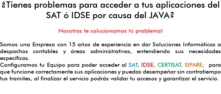 ¿Tienes problemas para acceder a tus aplicaciones del SAT ó IDSE por causa del JAVA? Nosotros te solucionamos tú problema! Somos una Empresa con 15 años de experiencia en dar Soluciones Informáticas a despachos contables y áreas administrativas, entendiendo sus necesidades específicas.
Configuramos tu Equipo para poder acceder al SAT, IDSE, CERTISAT, SIPARE; para que funcione correctamente sus aplicaciones y puedas desempeñar sin contratiempo tus tramites, al finalizar el servicio podrás validar tu accesos y garantizar el servicio. 